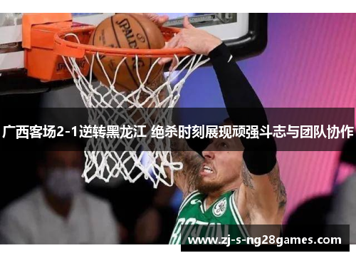 广西客场2-1逆转黑龙江 绝杀时刻展现顽强斗志与团队协作