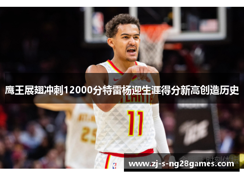 鹰王展翅冲刺12000分特雷杨迎生涯得分新高创造历史 鹰王展翅冲刺12000分特雷杨迎生涯得分新高创造历史