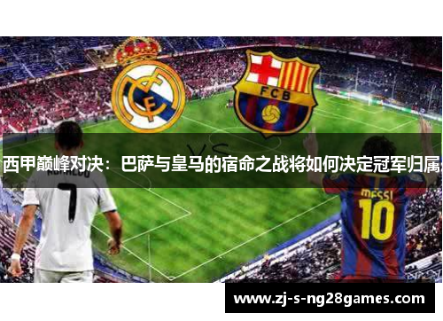 西甲巅峰对决：巴萨与皇马的宿命之战将如何决定冠军归属