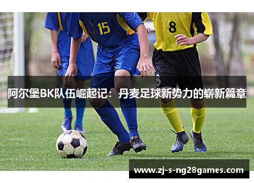 阿尔堡BK队伍崛起记：丹麦足球新势力的崭新篇章