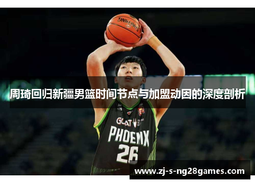 周琦回归新疆男篮时间节点与加盟动因的深度剖析