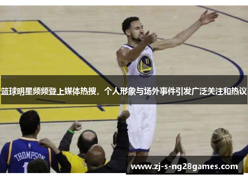 篮球明星频频登上媒体热搜，个人形象与场外事件引发广泛关注和热议