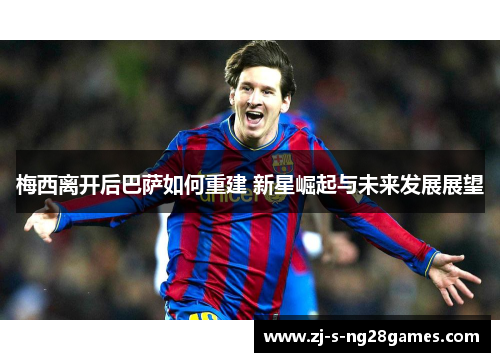 梅西离开后巴萨如何重建 新星崛起与未来发展展望