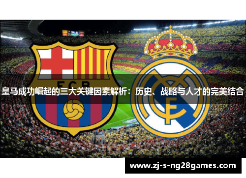 皇马成功崛起的三大关键因素解析：历史、战略与人才的完美结合
