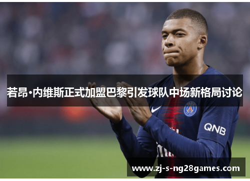 若昂·内维斯正式加盟巴黎引发球队中场新格局讨论 若昂·内维斯正式加盟巴黎引发球队中场新格局讨论